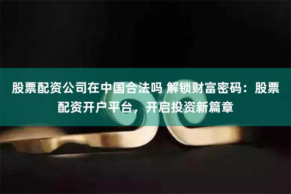 股票配资公司在中国合法吗 解锁财富密码：股票配资开户平台，开启投资新篇章