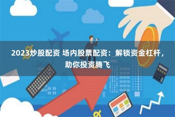 2023炒股配资 场内股票配资：解锁资金杠杆，助你投资腾飞