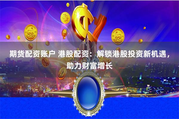 期货配资账户 港股配资：解锁港股投资新机遇，助力财富增长