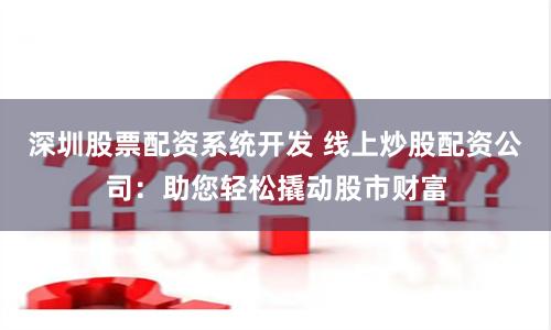 深圳股票配资系统开发 线上炒股配资公司：助您轻松撬动股市财富