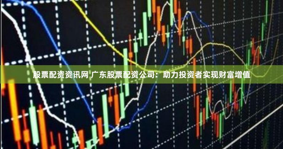 股票配资资讯网 广东股票配资公司：助力投资者实现财富增值