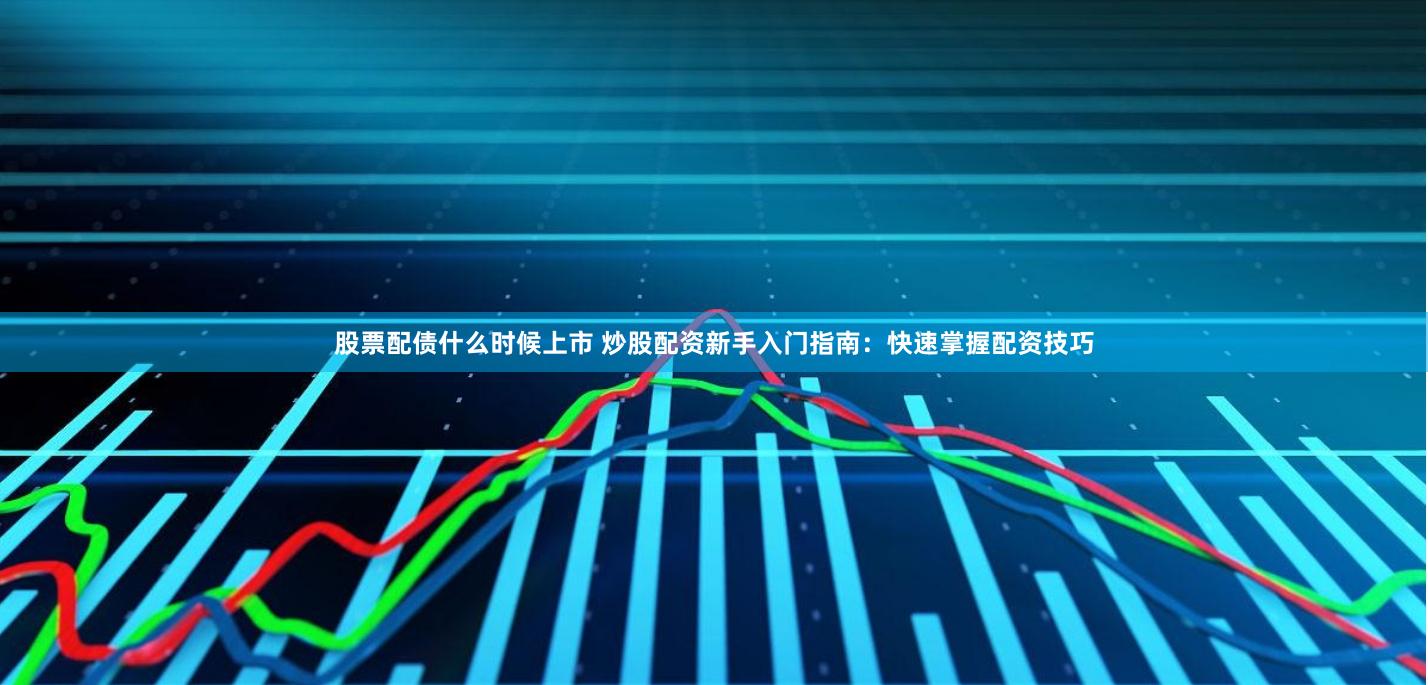 股票配债什么时候上市 炒股配资新手入门指南：快速掌握配资技巧