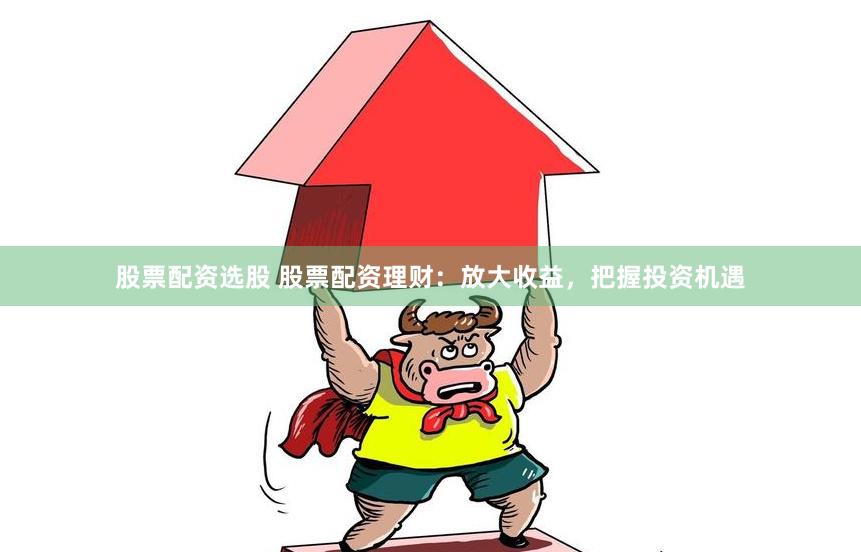 股票配资选股 股票配资理财：放大收益，把握投资机遇
