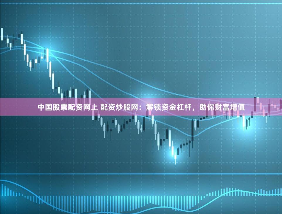 中国股票配资网上 配资炒股网：解锁资金杠杆，助你财富增值
