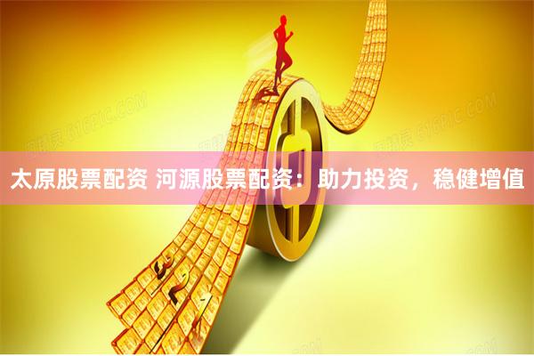 太原股票配资 河源股票配资：助力投资，稳健增值