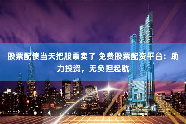 股票配债当天把股票卖了 免费股票配资平台：助力投资，无负担起航