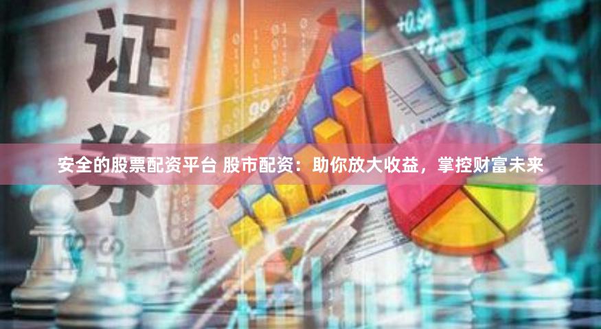 安全的股票配资平台 股市配资：助你放大收益，掌控财富未来