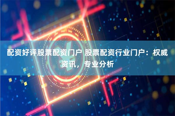 配资好评股票配资门户 股票配资行业门户：权威资讯，专业分析