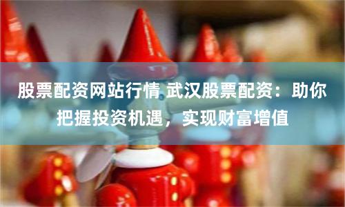 股票配资网站行情 武汉股票配资：助你把握投资机遇，实现财富增值