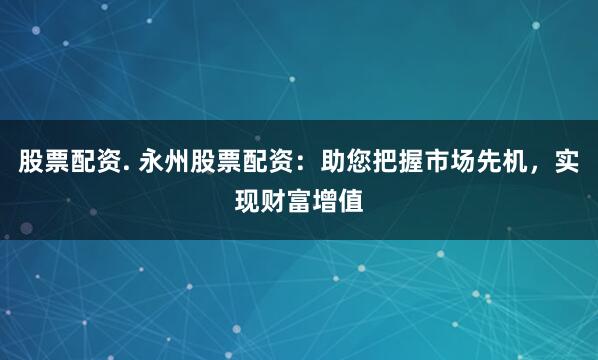 股票配资. 永州股票配资：助您把握市场先机，实现财富增值