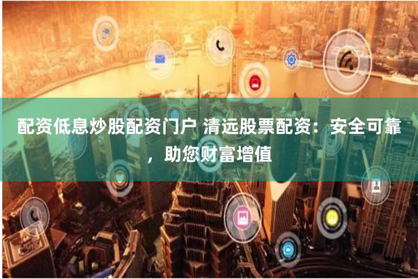 配资低息炒股配资门户 清远股票配资：安全可靠，助您财富增值