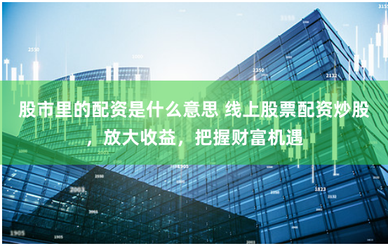 股市里的配资是什么意思 线上股票配资炒股，放大收益，把握财富机遇