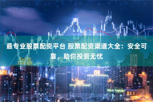 最专业股票配资平台 股票配资渠道大全：安全可靠，助你投资无忧
