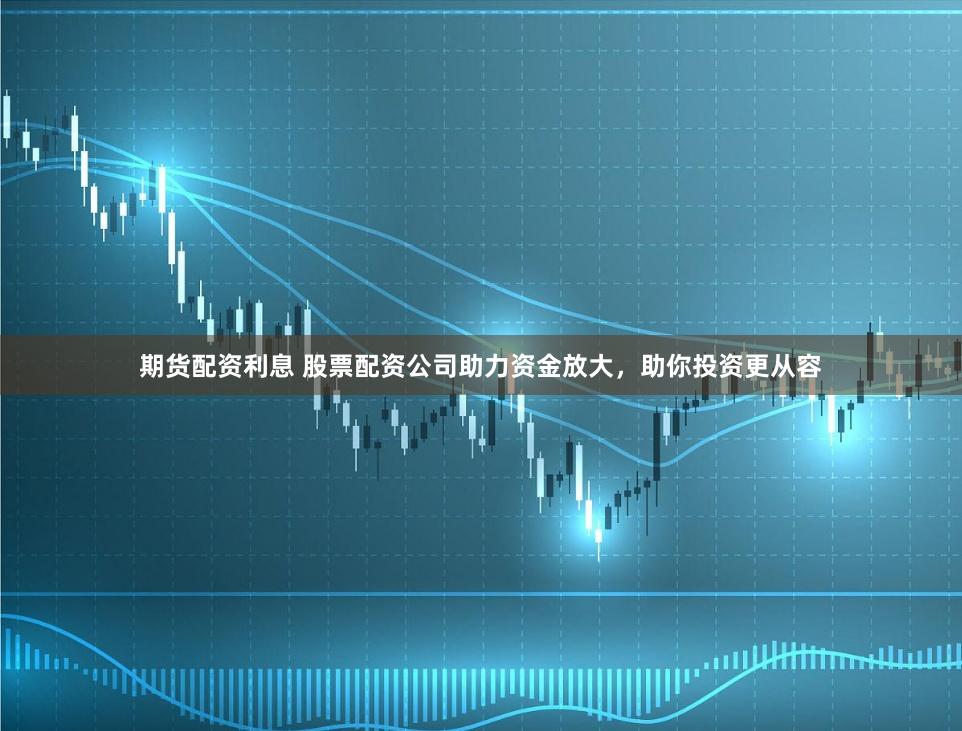 期货配资利息 股票配资公司助力资金放大，助你投资更从容