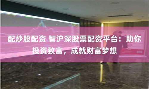 配炒股配资 智沪深股票配资平台：助你投资致富，成就财富梦想