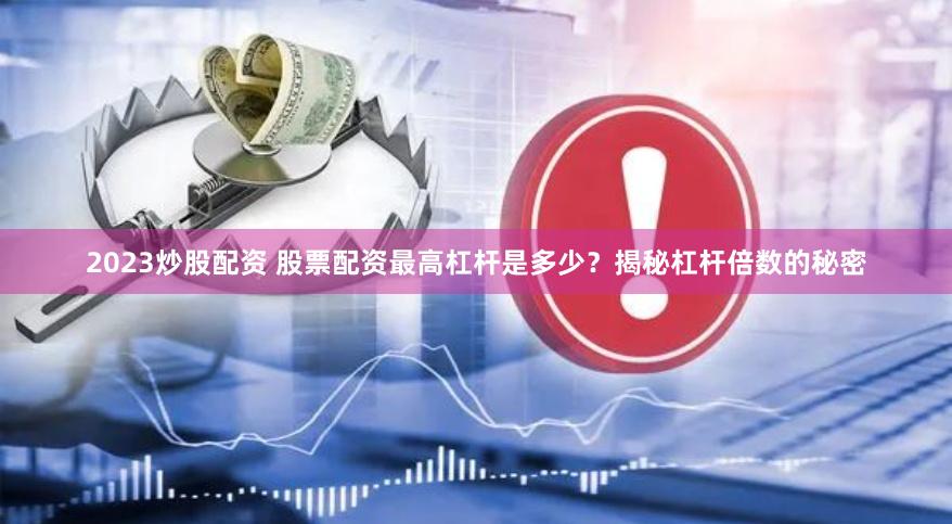 2023炒股配资 股票配资最高杠杆是多少？揭秘杠杆倍数的秘密