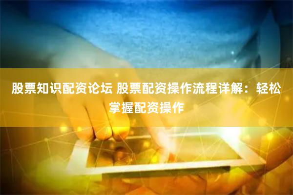 股票知识配资论坛 股票配资操作流程详解：轻松掌握配资操作