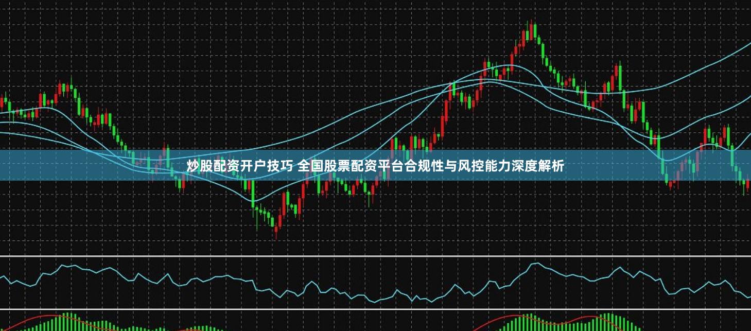 炒股配资开户技巧 全国股票配资平台合规性与风控能力深度解析