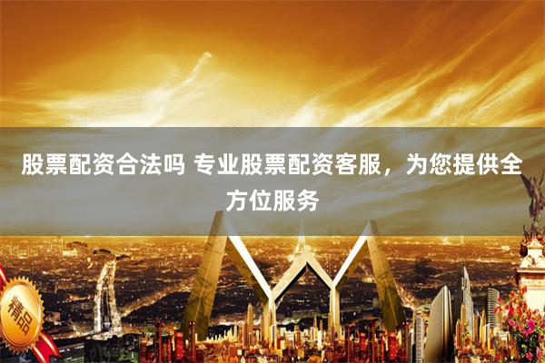 股票配资合法吗 专业股票配资客服，为您提供全方位服务