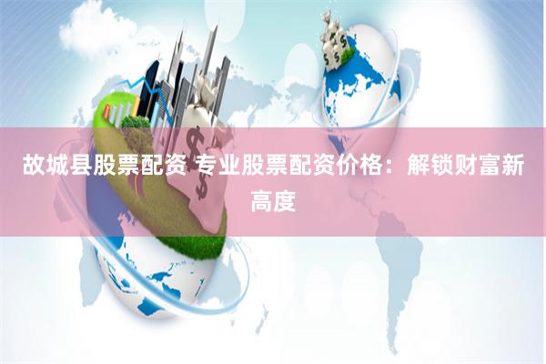 故城县股票配资 专业股票配资价格：解锁财富新高度