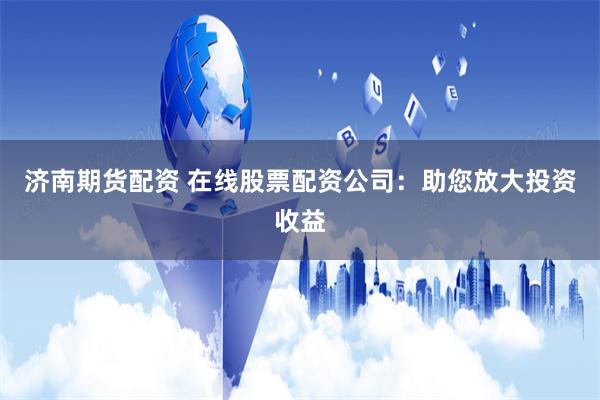 济南期货配资 在线股票配资公司：助您放大投资收益