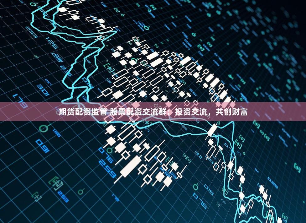 期货配资监管 股票配资交流群：投资交流，共创财富