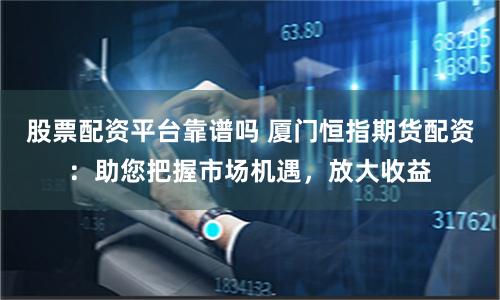股票配资平台靠谱吗 厦门恒指期货配资：助您把握市场机遇，放大收益