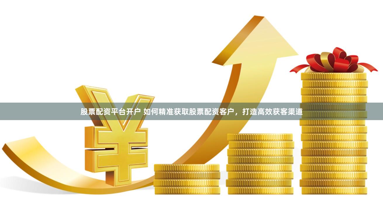 股票配资平台开户 如何精准获取股票配资客户,打造高效获客渠道