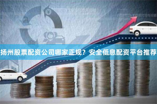 扬州股票配资公司哪家正规？安全低息配资平台推荐