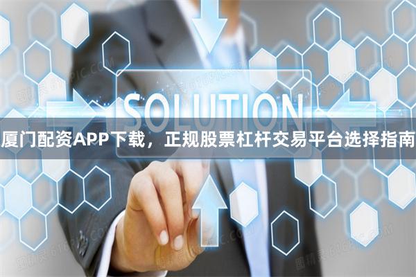 厦门配资APP下载，正规股票杠杆交易平台选择指南