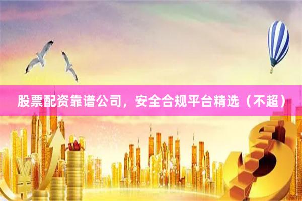 股票配资靠谱公司，安全合规平台精选（不超）